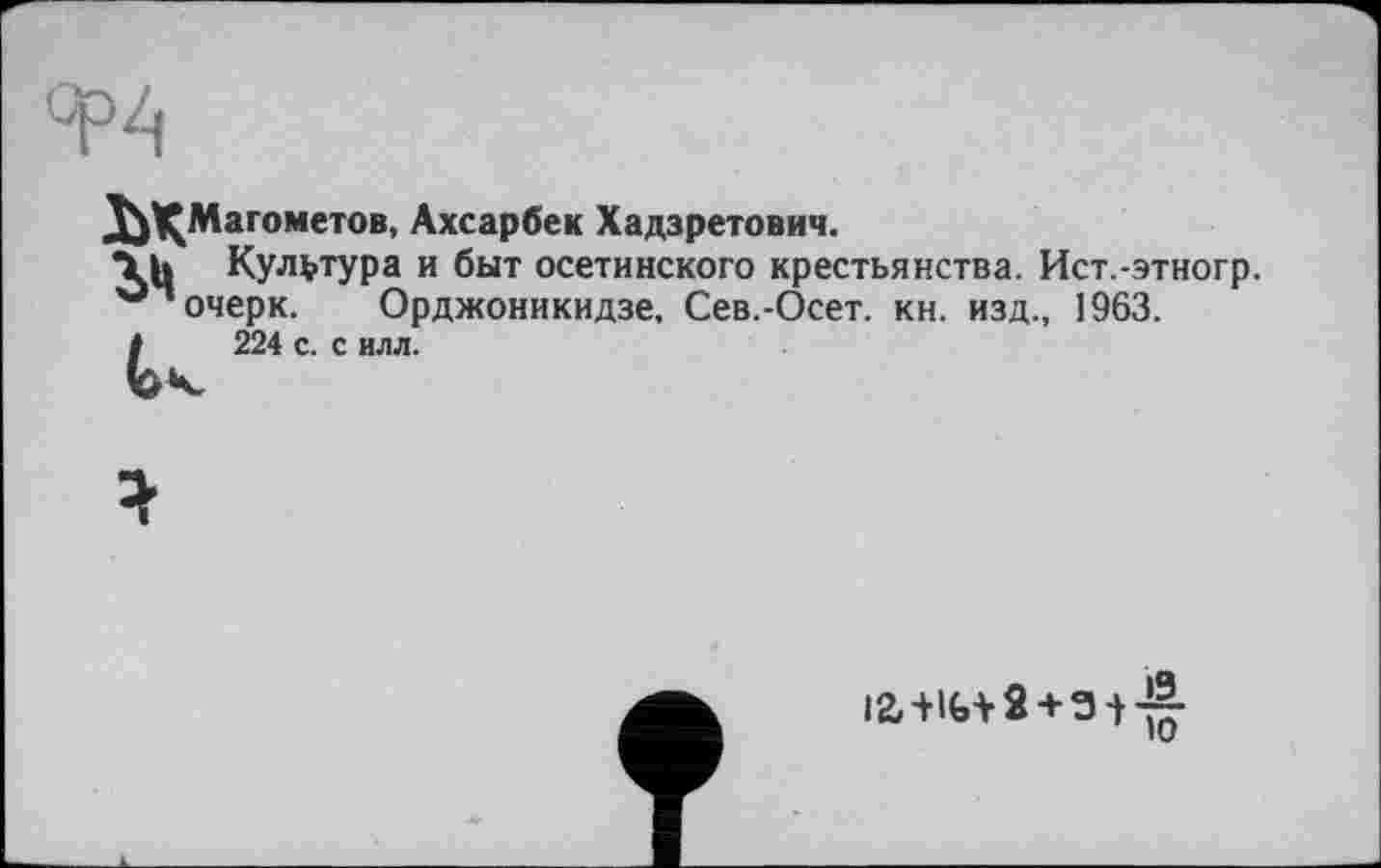 ﻿ЯР4
Ј^^Магометов, Ахсарбек Хадзретович.
Культура и быт осетинского крестьянства. Ист.-этногр. очерк. Орджоникидзе, Сев.-Осет. кн. изд., 1963.
I 224 с. с илл.
12,+1(,+ 2 + 3 + -!|-